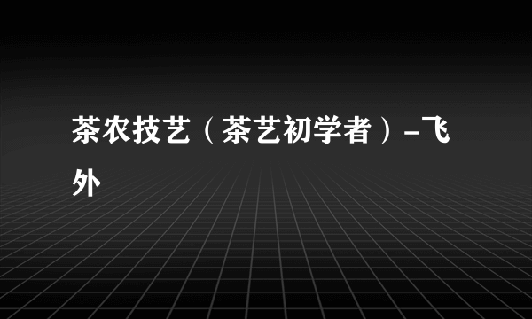 茶农技艺（茶艺初学者）-飞外