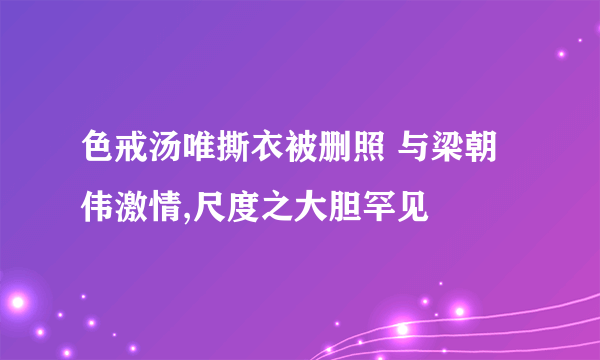 色戒汤唯撕衣被删照 与梁朝伟激情,尺度之大胆罕见