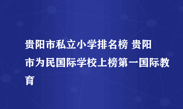 贵阳市私立小学排名榜 贵阳市为民国际学校上榜第一国际教育