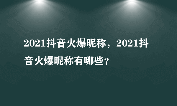 2021抖音火爆昵称，2021抖音火爆昵称有哪些？