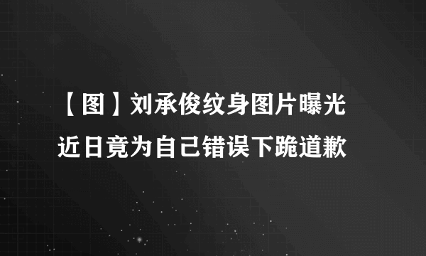 【图】刘承俊纹身图片曝光 近日竟为自己错误下跪道歉