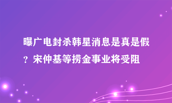 曝广电封杀韩星消息是真是假？宋仲基等捞金事业将受阻