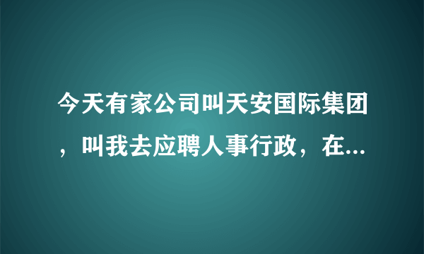 今天有家公司叫天安国际集团，叫我去应聘人事行政，在浦东南路1036号隆宇大厦6楼，你觉得怎么样？