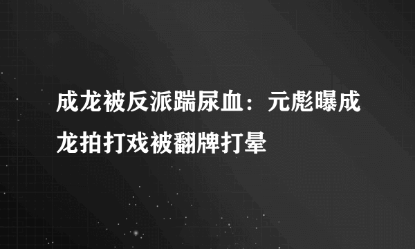 成龙被反派踹尿血：元彪曝成龙拍打戏被翻牌打晕