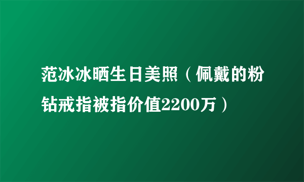 范冰冰晒生日美照（佩戴的粉钻戒指被指价值2200万）