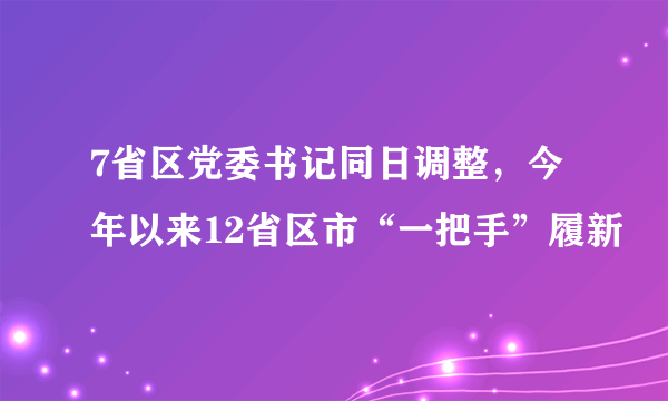 7省区党委书记同日调整，今年以来12省区市“一把手”履新