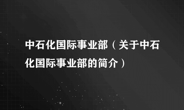 中石化国际事业部（关于中石化国际事业部的简介）