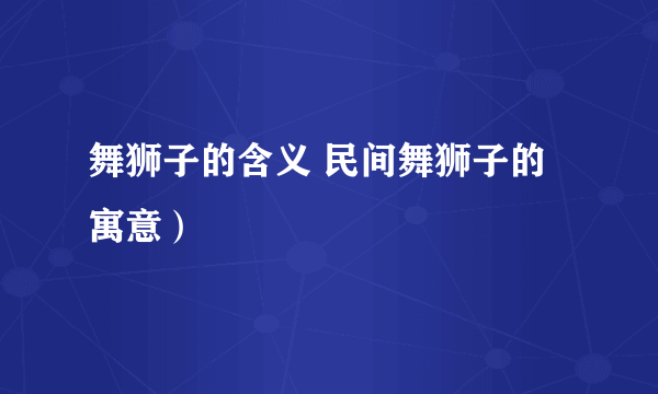 舞狮子的含义 民间舞狮子的寓意）