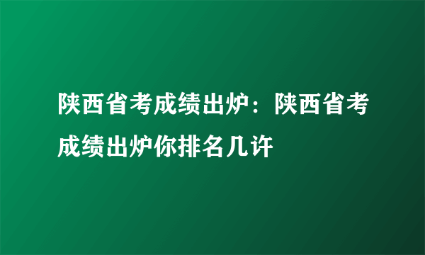 陕西省考成绩出炉：陕西省考成绩出炉你排名几许