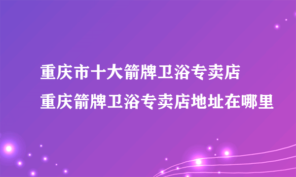 重庆市十大箭牌卫浴专卖店 重庆箭牌卫浴专卖店地址在哪里