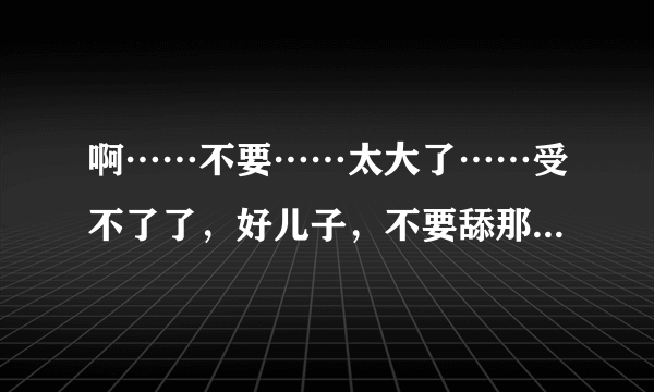 啊……不要……太大了……受不了了，好儿子，不要舔那里，啊，老