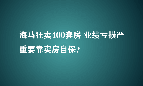 海马狂卖400套房 业绩亏损严重要靠卖房自保？