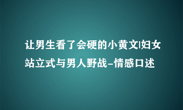 让男生看了会硬的小黄文|妇女站立式与男人野战-情感口述