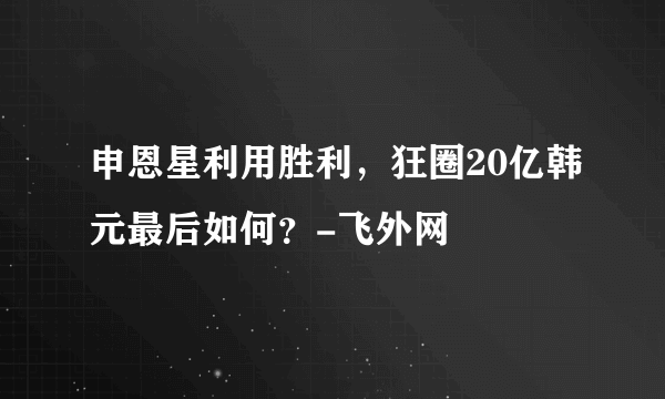 申恩星利用胜利，狂圈20亿韩元最后如何？-飞外网