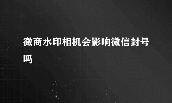 微商水印相机会影响微信封号吗