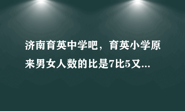 济南育英中学吧，育英小学原来男女人数的比是7比5又转来12 名女生这时男女人数