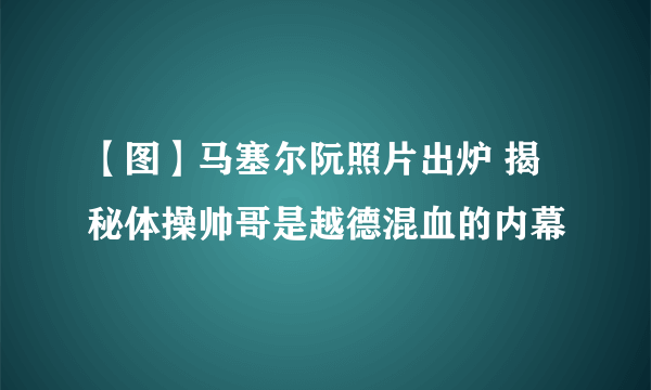 【图】马塞尔阮照片出炉 揭秘体操帅哥是越德混血的内幕