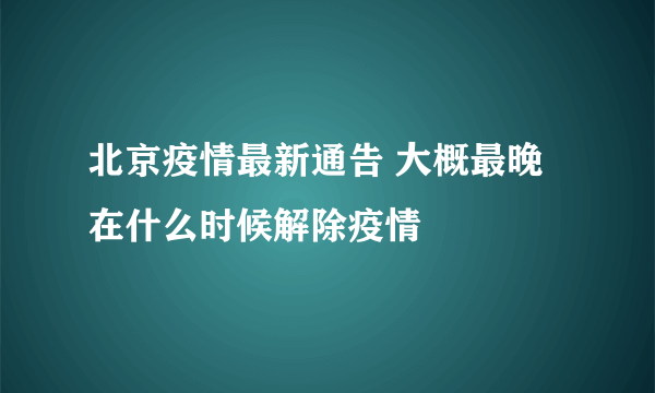 北京疫情最新通告 大概最晚在什么时候解除疫情