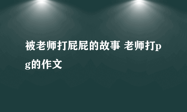 被老师打屁屁的故事 老师打pg的作文