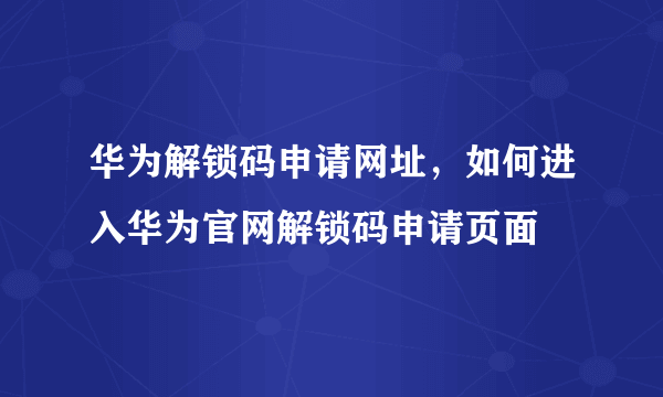 华为解锁码申请网址，如何进入华为官网解锁码申请页面