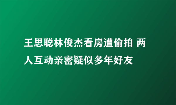 王思聪林俊杰看房遭偷拍 两人互动亲密疑似多年好友