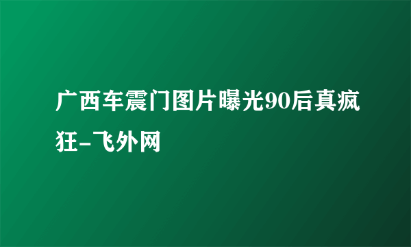 广西车震门图片曝光90后真疯狂-飞外网