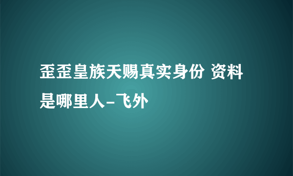 歪歪皇族天赐真实身份 资料是哪里人-飞外