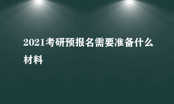 2021考研预报名需要准备什么材料