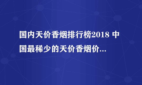 国内天价香烟排行榜2018 中国最稀少的天价香烟价格表和图片(40种)