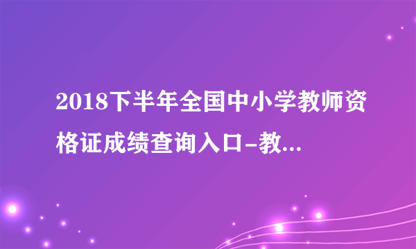 2018下半年全国中小学教师资格证成绩查询入口-教师资格证成绩查询