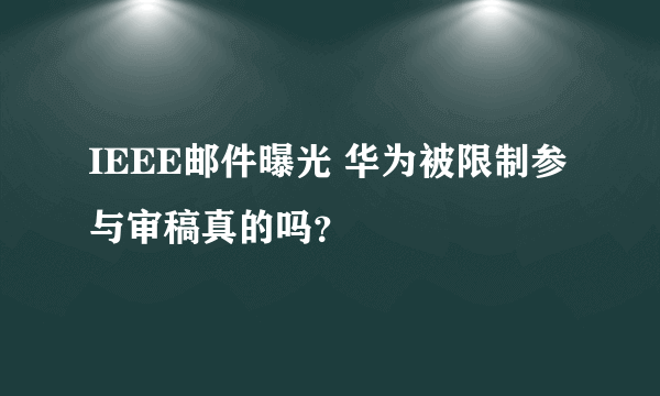 IEEE邮件曝光 华为被限制参与审稿真的吗？