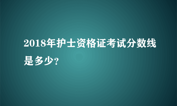 2018年护士资格证考试分数线是多少？