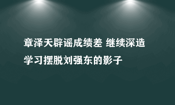 章泽天辟谣成绩差 继续深造学习摆脱刘强东的影子