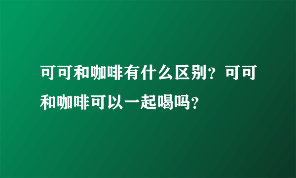 可可和咖啡有什么区别？可可和咖啡可以一起喝吗？