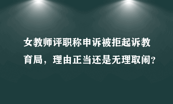 女教师评职称申诉被拒起诉教育局，理由正当还是无理取闹？