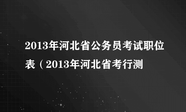 2013年河北省公务员考试职位表（2013年河北省考行测