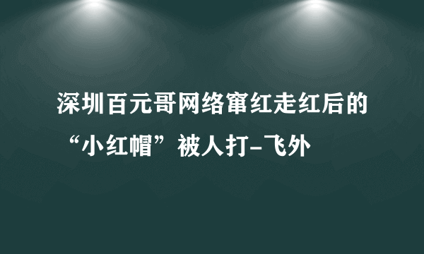 深圳百元哥网络窜红走红后的“小红帽”被人打-飞外