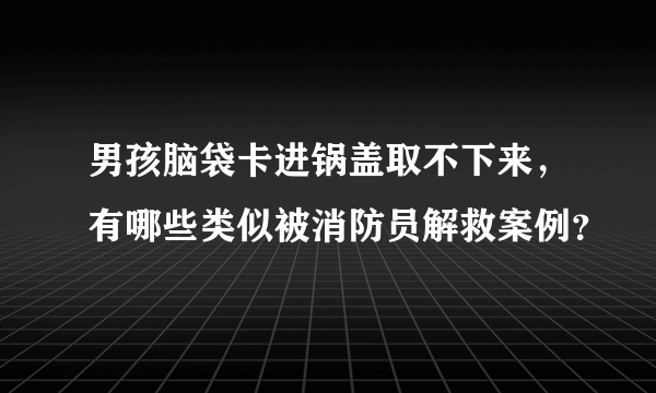 男孩脑袋卡进锅盖取不下来，有哪些类似被消防员解救案例？