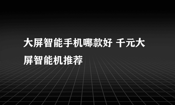 大屏智能手机哪款好 千元大屏智能机推荐