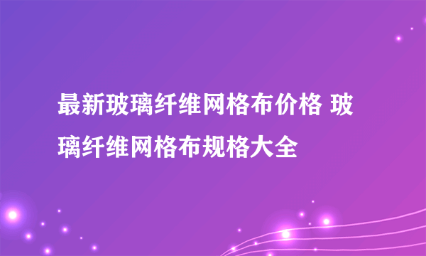 最新玻璃纤维网格布价格 玻璃纤维网格布规格大全