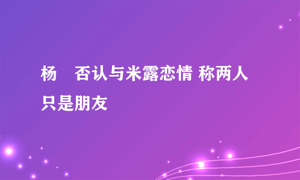 杨玏否认与米露恋情 称两人只是朋友