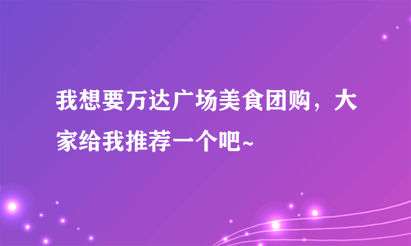 我想要万达广场美食团购，大家给我推荐一个吧~