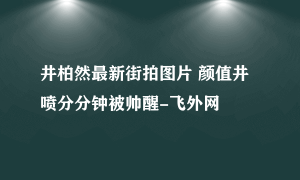 井柏然最新街拍图片 颜值井喷分分钟被帅醒-飞外网