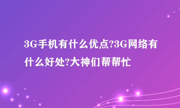 3G手机有什么优点?3G网络有什么好处?大神们帮帮忙