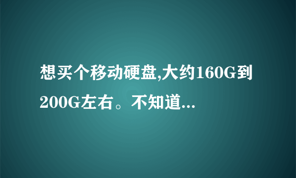 想买个移动硬盘,大约160G到200G左右。不知道现在价格,什么牌子好。要实惠的,有知道的告诉我。谢谢