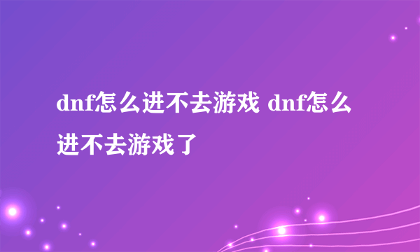 dnf怎么进不去游戏 dnf怎么进不去游戏了