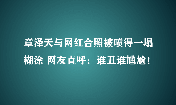 章泽天与网红合照被喷得一塌糊涂 网友直呼：谁丑谁尴尬！