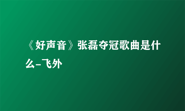 《好声音》张磊夺冠歌曲是什么-飞外