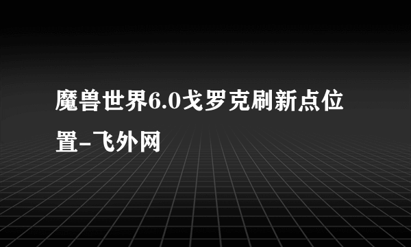 魔兽世界6.0戈罗克刷新点位置-飞外网