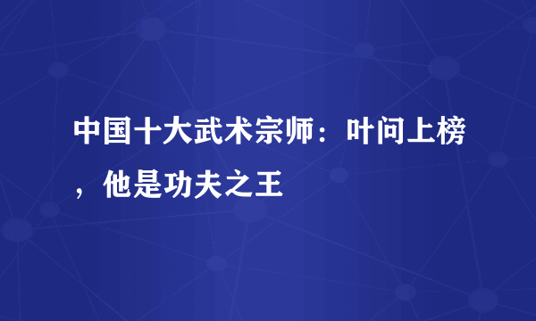 中国十大武术宗师：叶问上榜，他是功夫之王